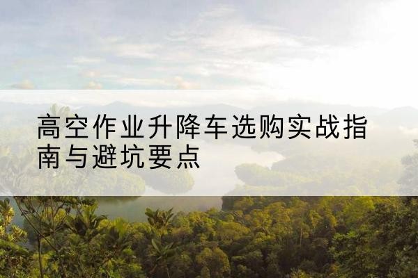 内蒙古升降车怎么选-高空作业升降车选购实战指南与避坑要点