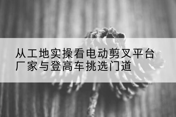 内蒙古电动剪叉升降平台厂家-从工地实操看电动剪叉平台厂家与登高车挑选门道