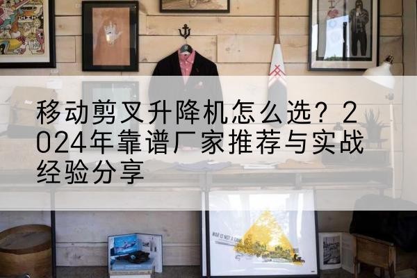 内蒙古升降平台厂家推荐-移动剪叉升降机怎么选?2024年靠谱厂家推荐与实战经验分享