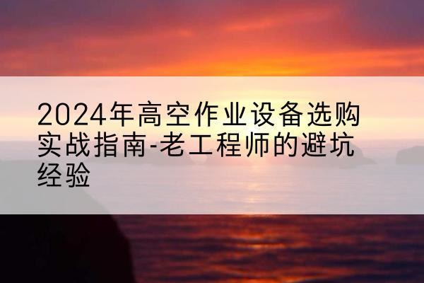 内蒙古高空作业升降机厂家推荐-2024年高空作业设备选购实战指南-老工程师的避坑经验