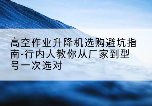 内蒙古升降平台厂家-高空作业升降机选购避坑指南-行内人教你从厂家到型号一次选对