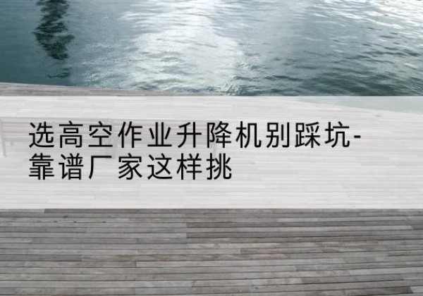 内蒙古剪叉式升降机厂家-选高空作业升降机别踩坑-靠谱厂家这样挑