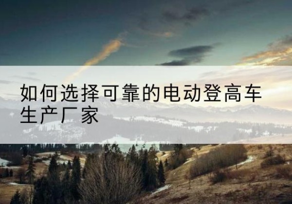 内蒙古电动登高车厂家-如何选择可靠的电动登高车生产厂家