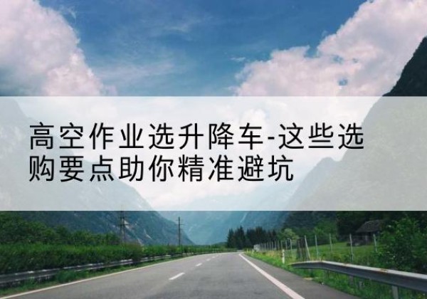 内蒙古升降车厂家-高空作业选升降车-这些选购要点助你*避坑