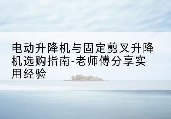 内蒙古电动升降机怎么选-电动升降机与固定剪叉升降机选购指南-老师傅分享实用经验