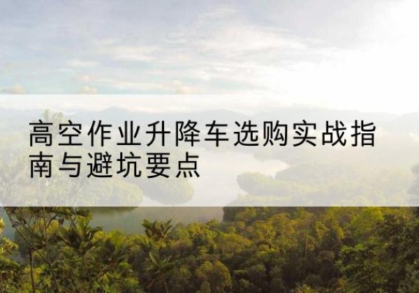 内蒙古升降车怎么选-高空作业升降车选购实战指南与避坑要点