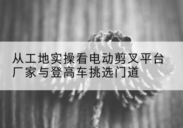 内蒙古电动剪叉升降平台厂家-从工地实操看电动剪叉平台厂家与登高车挑选门道