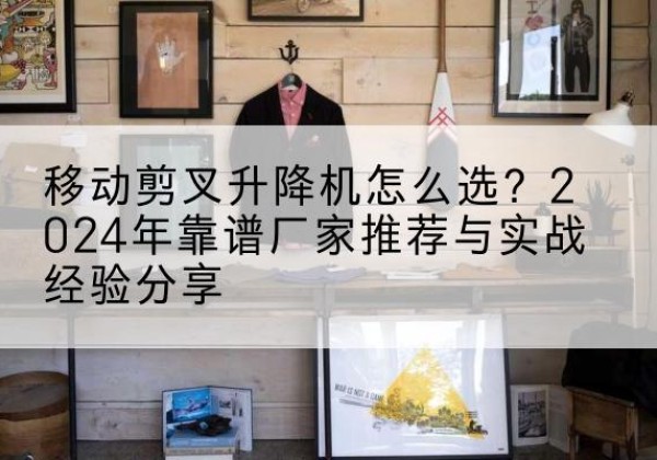 内蒙古升降平台厂家推荐-移动剪叉升降机怎么选？2024年靠谱厂家推荐与实战经验分享