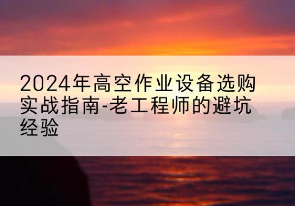 内蒙古高空作业升降机厂家推荐-2024年高空作业设备选购实战指南-老工程师的避坑经验